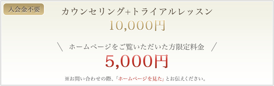 カウンセリング+トライアルレッスン/ホームページをご覧いただいた方限定料金5,000円/お問い合わせの際、「ホームページを見た」とお伝えください。